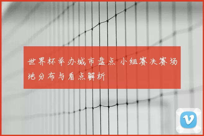 世界杯举办城市盘点 小组赛决赛场地分布与看点解析