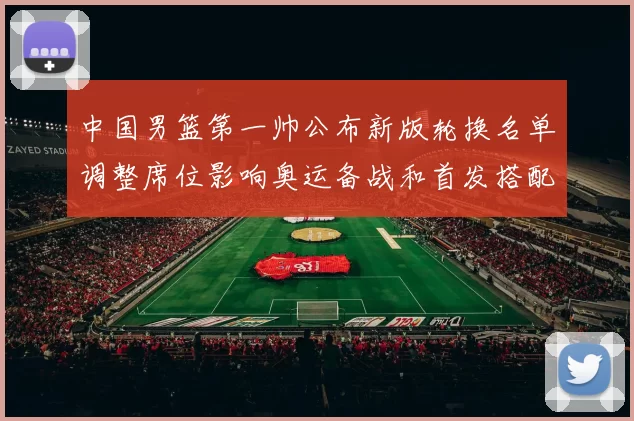 中国男篮第一帅公布新版轮换名单调整席位影响奥运备战和首发搭配