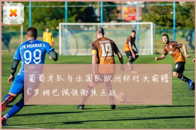 葡萄牙队与法国队欧洲杯对决前瞻C罗姆巴佩领衔焦点战