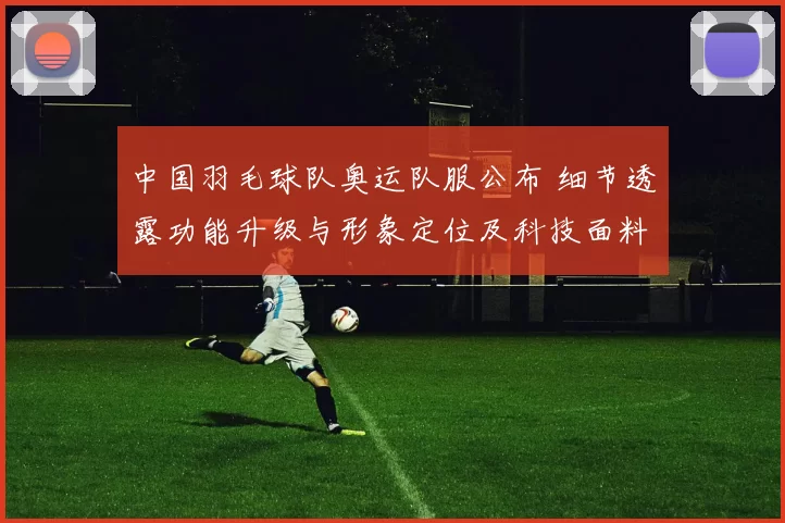 中国羽毛球队奥运队服公布 细节透露功能升级与形象定位及科技面料应用