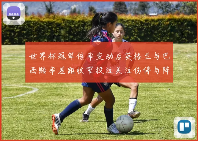世界杯冠军倍率变动后英格兰与巴西赔率差距收窄投注关注伤停与阵容