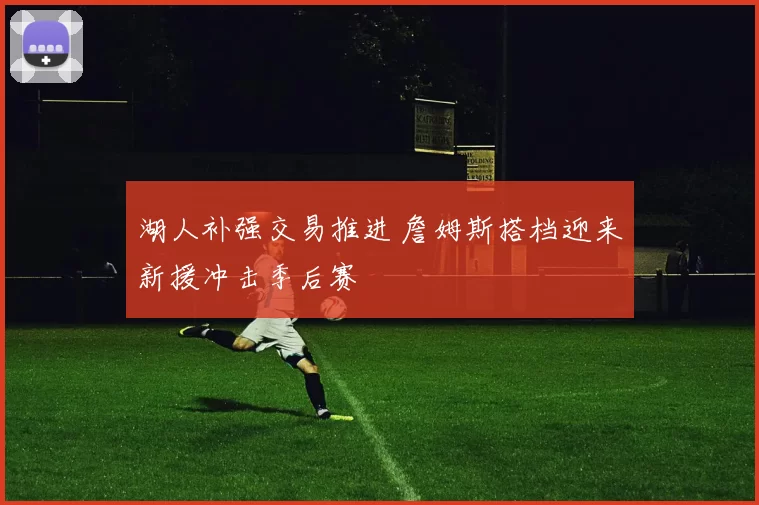 湖人补强交易推进 詹姆斯搭档迎来新援冲击季后赛