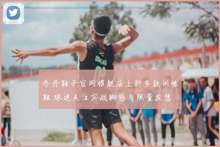 乔丹鞋子官网旗舰店上新多款训练鞋 球迷关注实战脚感与限量发售