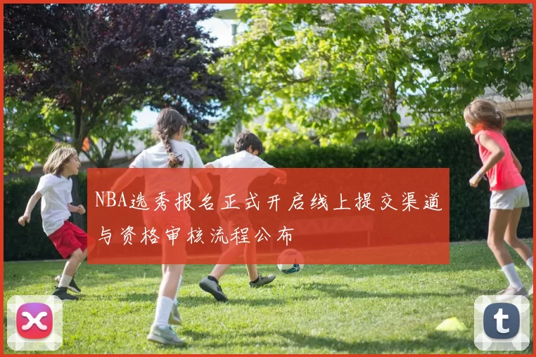 NBA选秀报名正式开启线上提交渠道与资格审核流程公布