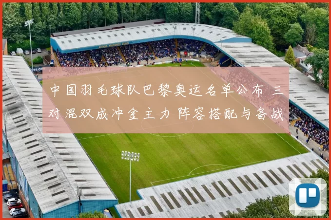 中国羽毛球队巴黎奥运名单公布 三对混双成冲金主力 阵容搭配与备战看点