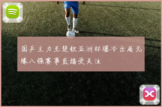 国乒主力王楚钦亚洲杯爆冷出局无缘八强赛事直播受关注