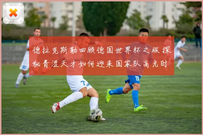 德拉克斯勒回顾德国世界杯之旅 探秘青涩天才如何迎来国家队高光时刻