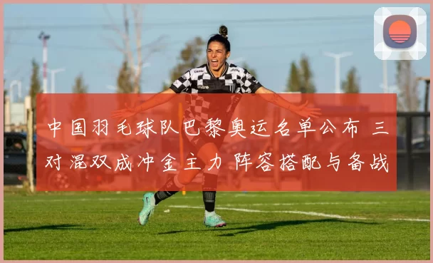 中国羽毛球队巴黎奥运名单公布 三对混双成冲金主力 阵容搭配与备战看点