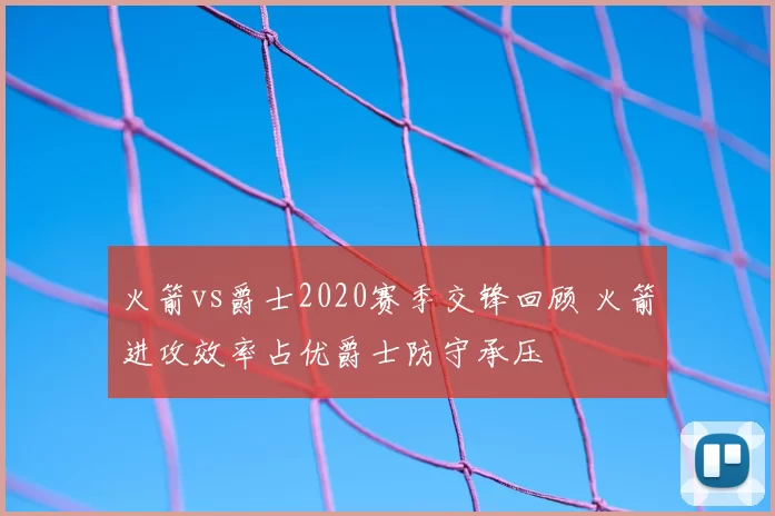 火箭vs爵士2020赛季交锋回顾 火箭进攻效率占优爵士防守承压