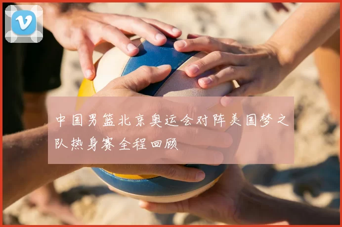 中国男篮北京奥运会对阵美国梦之队热身赛全程回顾