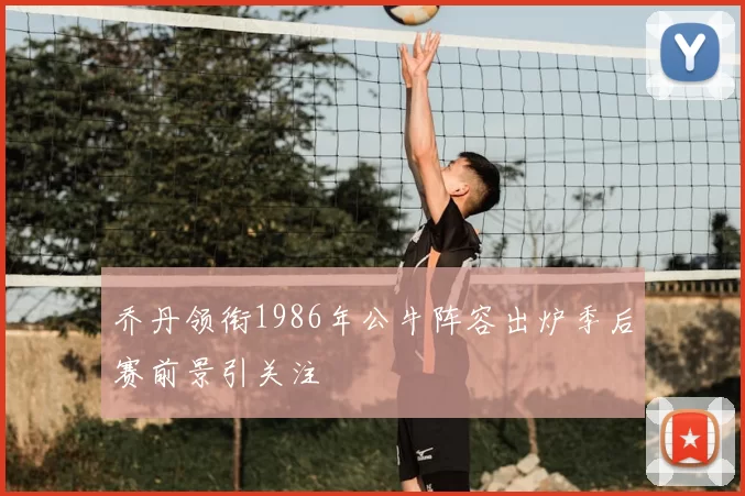 乔丹领衔1986年公牛阵容出炉季后赛前景引关注