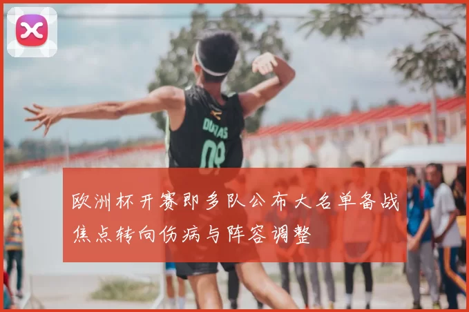 欧洲杯开赛即多队公布大名单备战焦点转向伤病与阵容调整