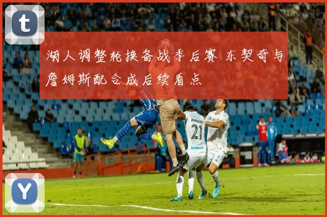 湖人调整轮换备战季后赛 东契奇与詹姆斯配合成后续看点