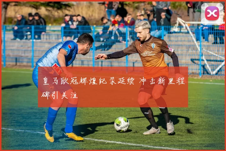 皇马欧冠辉煌纪录延续 冲击新里程碑引关注