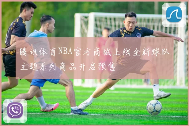腾讯体育NBA官方商城上线全新球队主题系列商品开启预售