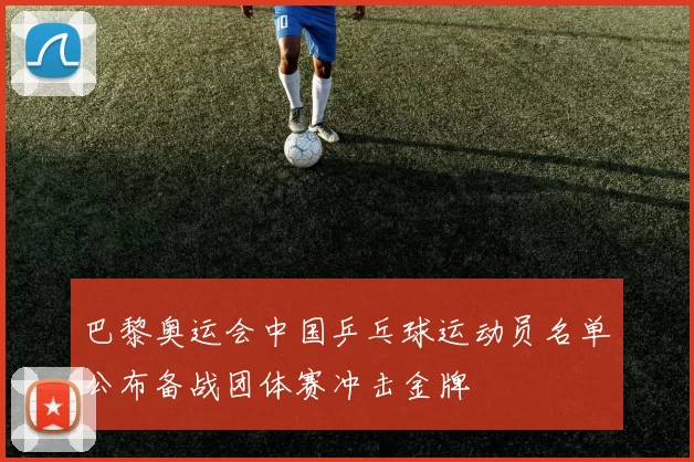 巴黎奥运会中国乒乓球运动员名单公布备战团体赛冲击金牌