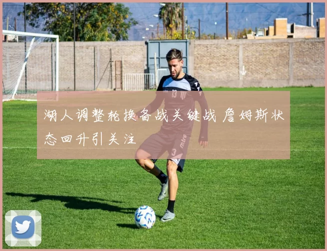 湖人调整轮换备战关键战 詹姆斯状态回升引关注