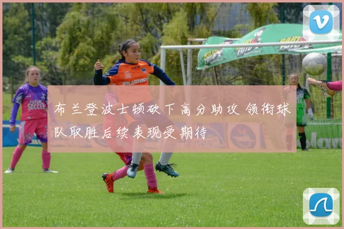 布兰登波士顿砍下高分助攻 领衔球队取胜后续表现受期待