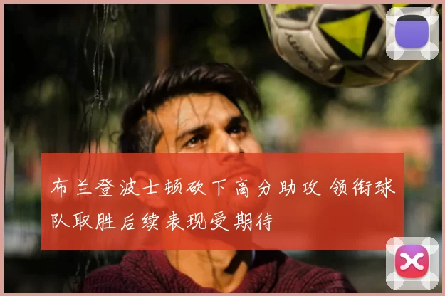 布兰登波士顿砍下高分助攻 领衔球队取胜后续表现受期待