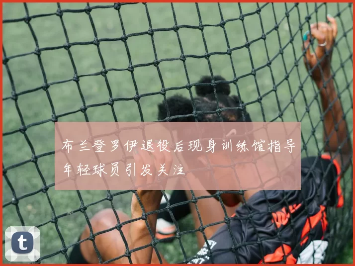 布兰登罗伊退役后现身训练馆指导年轻球员引发关注