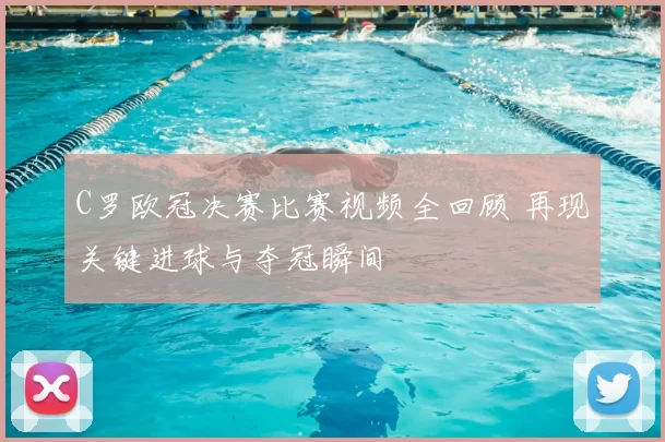 C罗欧冠决赛比赛视频全回顾 再现关键进球与夺冠瞬间