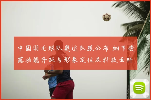 中国羽毛球队奥运队服公布 细节透露功能升级与形象定位及科技面料应用