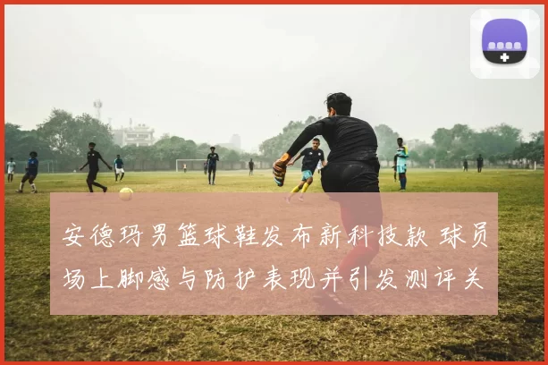 安德玛男篮球鞋发布新科技款 球员场上脚感与防护表现并引发测评关注