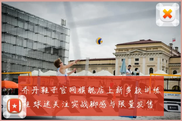 乔丹鞋子官网旗舰店上新多款训练鞋 球迷关注实战脚感与限量发售