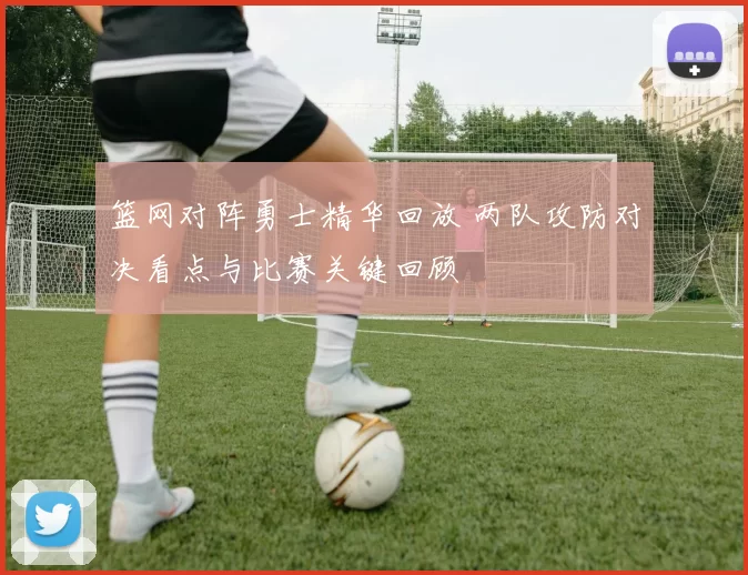 篮网对阵勇士精华回放 两队攻防对决看点与比赛关键回顾