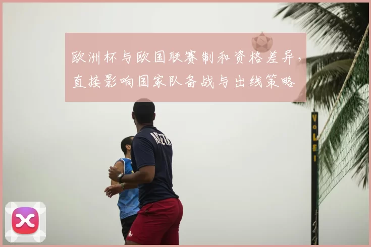欧洲杯与欧国联赛制和资格差异，直接影响国家队备战与出线策略