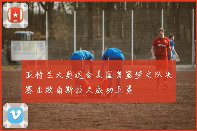 亚特兰大奥运会美国男篮梦之队决赛击败南斯拉夫成功卫冕