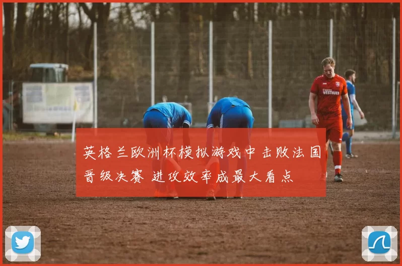英格兰欧洲杯模拟游戏中击败法国晋级决赛 进攻效率成最大看点
